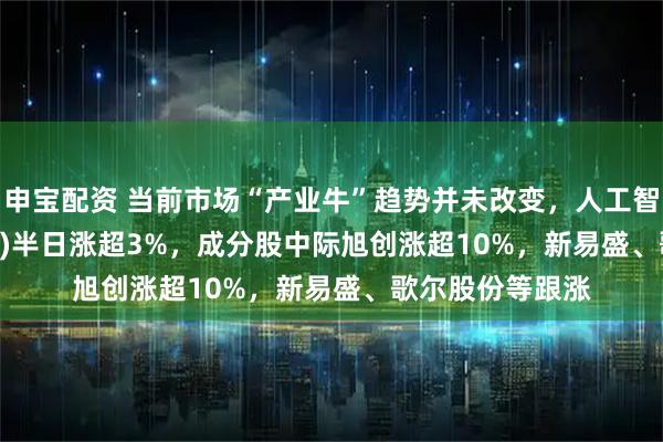 申宝配资 当前市场“产业牛”趋势并未改变，人工智能ETF(515980)半日涨超3%，成分股中际旭创涨超10%，新易盛、歌尔股份等跟涨