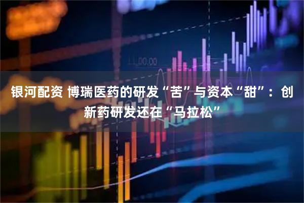 银河配资 博瑞医药的研发“苦”与资本“甜”：创新药研发还在“马拉松”