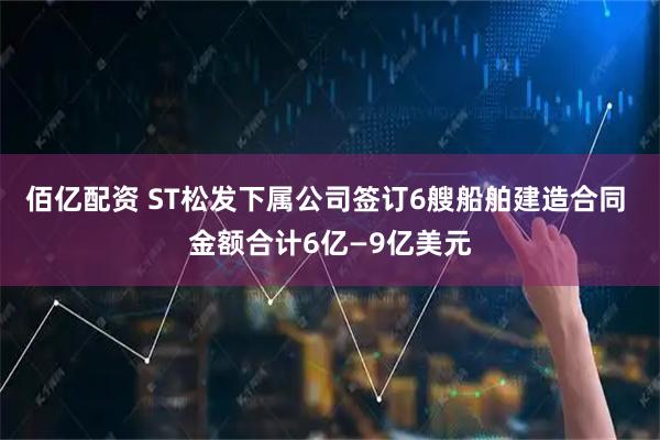 佰亿配资 ST松发下属公司签订6艘船舶建造合同 金额合计6亿—9亿美元